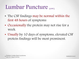 Lumbar Puncture (cont.)
• The CSF findings may be normal within the
first 48 hours of symptoms
• Occasionally the protein may not rise for a
week.
• Usually by 10 days of symptoms, elevated CSF
protein findings will be most prominent.
19/08/2018
Pediatric Guillain-Barré syndrome
Prof. Dr .Saad S Al Ani
41
 