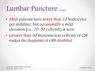 Lumbar Puncture (Cont.)
• Most patients have fewer than 10 leukocytes
per milliliter, but occasionally a mild
elevation (i.e., 10-50 cells/mL) is seen.
• Greater than 50 mononuclear cells/mL of CSF
makes the diagnosis of GBS doubtful.
19/08/2018
Pediatric Guillain-Barré syndrome
Prof. Dr .Saad S Al Ani
42
 