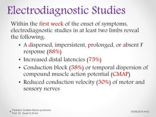 Electrodiagnostic Studies
Within the first week of the onset of symptoms,
electrodiagnostic studies in at least two limbs reveal
the following:
• A dispersed, impersistent, prolonged, or absent F
response (88%)
• Increased distal latencies (75%)
• Conduction block (58%) or temporal dispersion of
compound muscle action potential (CMAP)
• Reduced conduction velocity (50%) of motor and
sensory nerves
19/08/2018
Pediatric Guillain-Barré syndrome
Prof. Dr .Saad S Al Ani
43
 