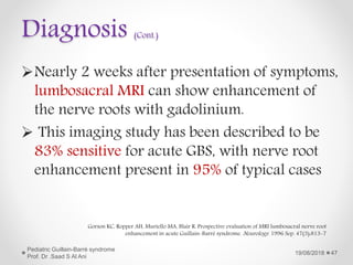 Diagnosis (Cont.)
Nearly 2 weeks after presentation of symptoms,
lumbosacral MRI can show enhancement of
the nerve roots with gadolinium.
 This imaging study has been described to be
83% sensitive for acute GBS, with nerve root
enhancement present in 95% of typical cases
19/08/2018
Pediatric Guillain-Barré syndrome
Prof. Dr .Saad S Al Ani
47
Gorson KC, Ropper AH, Muriello MA, Blair R. Prospective evaluation of MRI lumbosacral nerve root
enhancement in acute Guillain-Barré syndrome. Neurology. 1996 Sep. 47(3):813-7
 