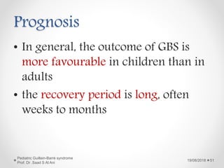 Prognosis
• In general, the outcome of GBS is
more favourable in children than in
adults
• the recovery period is long, often
weeks to months
19/08/2018
Pediatric Guillain-Barré syndrome
Prof. Dr .Saad S Al Ani
51
 