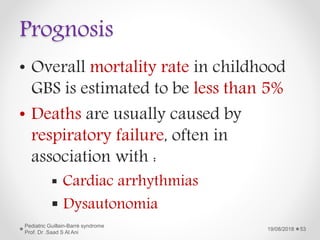 Prognosis
• Overall mortality rate in childhood
GBS is estimated to be less than 5%
• Deaths are usually caused by
respiratory failure, often in
association with :
 Cardiac arrhythmias
 Dysautonomia
19/08/2018
Pediatric Guillain-Barré syndrome
Prof. Dr .Saad S Al Ani
53
 