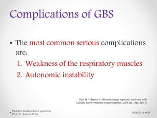 Complications of GBS
• The most common serious complications
are:
1. Weakness of the respiratory muscles
2. Autonomic instability
19/08/2018
Pediatric Guillain-Barré syndrome
Prof. Dr .Saad S Al Ani
54
Ilyas M, Tolaymat A. Minimal change nephrotic syndrome with
Guillain-Barré syndrome. Pediatr Nephrol. 2004 Jan. 19(1):105-6
 