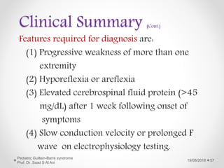 Clinical Summary (Cont.)
Features required for diagnosis are:
(1) Progressive weakness of more than one
extremity
(2) Hyporeflexia or areflexia
(3) Elevated cerebrospinal fluid protein (>45
mg/dL) after 1 week following onset of
symptoms
(4) Slow conduction velocity or prolonged F
wave on electrophysiology testing.
19/08/2018
Pediatric Guillain-Barré syndrome
Prof. Dr .Saad S Al Ani
57
 