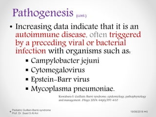Pathogenesis (cont.)
• Increasing data indicate that it is an
autoimmune disease, often triggered
by a preceding viral or bacterial
infection with organisms such as:
 Campylobacter jejuni
 Cytomegalovirus
 Epstein-Barr virus
 Mycoplasma pneumoniae.
19/08/2018
Pediatric Guillain-Barré syndrome
Prof. Dr .Saad S Al Ani
6
Kuwabara S. Guillain-Barré syndrome: epidemiology, pathophysiology
and management. Drugs. 2004. 64(6):597-610
 