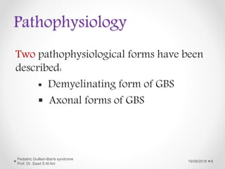 Pathophysiology
Two pathophysiological forms have been
described:
 Demyelinating form of GBS
 Axonal forms of GBS
19/08/2018
Pediatric Guillain-Barré syndrome
Prof. Dr .Saad S Al Ani
8
 