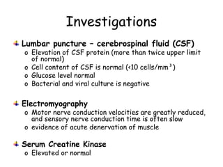 Investigations
Lumbar puncture – cerebrospinal fluid (CSF)
o Elevation of CSF protein (more than twice upper limit
of normal)
o Cell content of CSF is normal (<10 cells/mm³)
o Glucose level normal
o Bacterial and viral culture is negative
Electromyography
o Motor nerve conduction velocities are greatly reduced,
and sensory nerve conduction time is often slow
o evidence of acute denervation of muscle
Serum Creatine Kinase
o Elevated or normal
 