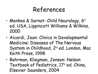 References
• Menkes & Sarnat: Child Neurology, 6th
ed. USA, Lippincott Williams & Wilkins,
2000
• Aicardi, Jean: Clinics in Developmental
Medicine: Diseases of The Nervous
System in Childhood, 2nd
ed. London, Mac
Keith Press, 1998
• Behrman, Kliegman, Jenson: Nelson
Textbook of Pediatrics, 17th
ed. China,
Elsevier Saunders, 2004
 