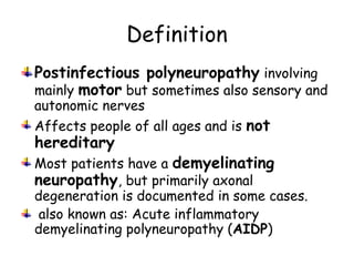 Definition
Postinfectious polyneuropathy involving
mainly motor but sometimes also sensory and
autonomic nerves
Affects people of all ages and is not
hereditary
Most patients have a demyelinating
neuropathy, but primarily axonal
degeneration is documented in some cases.
also known as: Acute inflammatory
demyelinating polyneuropathy (AIDP)
 