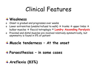 Clinical Features
Weakness
o Onset is gradual and progresses over weeks
o Lower extremities (unable/refusal to walk)  trunks  upper limbs 
bulbar muscles  flaccid tetraplegia = Landry Ascending Paralysis
o Proximal and distal muscles are involved relatively symmetrically, but
asymmetry is found in 9% of patient
Muscle tenderness – At the onset
Paraesthesias – in some cases
Areflexia (83%)
 