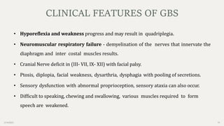 2/14/2023 16
• Hyporeflexia and weakness progress and may result in quadriplegia.
• Neuromuscular respiratory failure - demyelination of the nerves that innervate the
diaphragm and inter costal muscles results.
• Cranial Nerve deficit in (III- VII, IX- XII) with facial palsy.
• Ptosis, diplopia, facial weakness, dysarthria, dysphagia with pooling of secretions.
• Sensory dysfunction with abnormal proprioception, sensory ataxia can also occur.
• Difficult to speaking, chewing and swallowing, various muscles required to form
speech are weakened.
CLINICAL FEATURES OF GBS
 