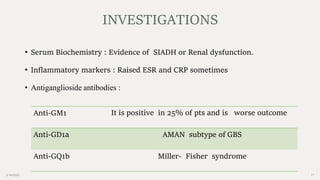 2/14/2023 17
• Serum Biochemistry : Evidence of SIADH or Renal dysfunction.
• Inflammatory markers : Raised ESR and CRP sometimes
• Antiganglioside antibodies :
INVESTIGATIONS
Anti-GM1 It is positive in 25% of pts and is worse outcome
Anti-GD1a AMAN subtype of GBS
Anti-GQ1b Miller- Fisher syndrome
 