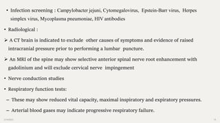 2/14/2023 18
• Infection screening : Campylobacter jejuni, Cytomegalovirus, Epstein-Barr virus, Herpes
simplex virus, Mycoplasma pneumoniae, HIV antibodies
• Radiological :
 A CT brain is indicated to exclude other causes of symptoms and evidence of raised
intracranial pressure prior to performing a lumbar puncture.
 An MRI of the spine may show selective anterior spinal nerve root enhancement with
gadolinium and will exclude cervical nerve impingement
• Nerve conduction studies
• Respiratory function tests:
– These may show reduced vital capacity, maximal inspiratory and expiratory pressures.
– Arterial blood gases may indicate progressive respiratory failure.
 