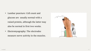 2/14/2023 19
• Lumbar puncture: Cell count and
glucose are usually normal with a
raised protein, although the latter may
also be normal in first two weeks.
• Electromyography: The electrodes
measure nerve activity in the muscles.
 