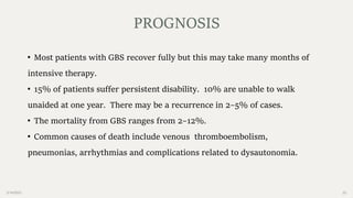 2/14/2023 22
• Most patients with GBS recover fully but this may take many months of
intensive therapy.
• 15% of patients suffer persistent disability. 10% are unable to walk
unaided at one year. There may be a recurrence in 2–5% of cases.
• The mortality from GBS ranges from 2–12%.
• Common causes of death include venous thromboembolism,
pneumonias, arrhythmias and complications related to dysautonomia.
PROGNOSIS
 