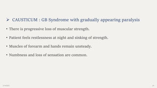 2/14/2023 24
 CAUSTICUM : GB Syndrome with gradually appearing paralysis
• There is progressive loss of muscular strength.
• Patient feels restlessness at night and sinking of strength.
• Muscles of forearm and hands remain unsteady.
• Numbness and loss of sensation are common.
 