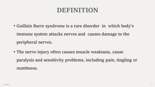 2/14/2023 3
• Guillain Barre syndrome is a rare disorder in which body's
immune system attacks nerves and causes damage to the
peripheral nerves.
• The nerve injury often causes muscle weakness, cause
paralysis and sensitivity problems, including pain, tingling or
numbness.
DEFINITION
 
