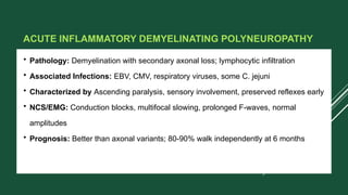 ACUTE INFLAMMATORY DEMYELINATING POLYNEUROPATHY
• Pathology: Demyelination with secondary axonal loss; lymphocytic infiltration
• Associated Infections: EBV, CMV, respiratory viruses, some C. jejuni
• Characterized by Ascending paralysis, sensory involvement, preserved reflexes early
• NCS/EMG: Conduction blocks, multifocal slowing, prolonged F-waves, normal
amplitudes
• Prognosis: Better than axonal variants; 80-90% walk independently at 6 months
 