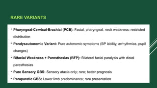 RARE VARIANTS
• Pharyngeal-Cervical-Brachial (PCB): Facial, pharyngeal, neck weakness; restricted
distribution
• Pandysautonomic Variant: Pure autonomic symptoms (BP lability, arrhythmias, pupil
changes)
• Bifacial Weakness + Paresthesias (BFP): Bilateral facial paralysis with distal
paresthesias
• Pure Sensory GBS: Sensory ataxia only; rare; better prognosis
• Paraparetic GBS: Lower limb predominance; rare presentation
 