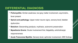 DIFFERENTIAL DIAGNOSIS
• Poliomyelitis: Similar weakness; but gray matter involvement, asymmetric,
fever present
• Spinal cord pathology: Upper motor neuron signs, sensory level, bladder
dysfunction
• Botulism: Descending paralysis, mydriasis, autonomic preservation
• Myasthenia Gravis: Ocular involvement first, fatigability, anticholinergic
responsiveness
• Acute Transverse Myelitis: Sensory level, sphincter involvement, MRI findings
 