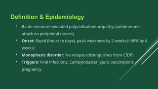 Definition & Epidemiology
• Acute immune-mediated polyradiculoneuropathy (autoimmune
attack on peripheral nerves)
• Onset: Rapid (hours to days), peak weakness by 2 weeks (>90% by 4
weeks)
• Monophasic disorder: No relapse (distinguishes from CIDP)
• Triggers: Viral infections, Campylobacter jejuni, vaccinations,
pregnancy
 