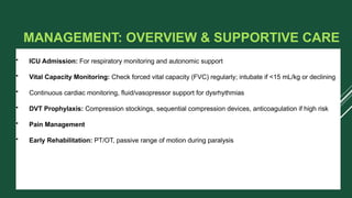 MANAGEMENT: OVERVIEW & SUPPORTIVE CARE
• ICU Admission: For respiratory monitoring and autonomic support
• Vital Capacity Monitoring: Check forced vital capacity (FVC) regularly; intubate if <15 mL/kg or declining
• Continuous cardiac monitoring, fluid/vasopressor support for dysrhythmias
• DVT Prophylaxis: Compression stockings, sequential compression devices, anticoagulation if high risk
• Pain Management
• Early Rehabilitation: PT/OT, passive range of motion during paralysis
 