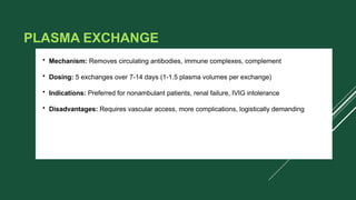 PLASMA EXCHANGE
• Mechanism: Removes circulating antibodies, immune complexes, complement
• Dosing: 5 exchanges over 7-14 days (1-1.5 plasma volumes per exchange)
• Indications: Preferred for nonambulant patients, renal failure, IVIG intolerance
• Disadvantages: Requires vascular access, more complications, logistically demanding
 