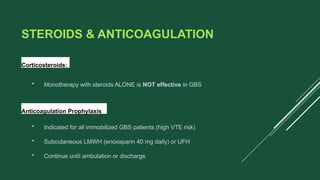 STEROIDS & ANTICOAGULATION
Corticosteroids:
• Monotherapy with steroids ALONE is NOT effective in GBS
Anticoagulation Prophylaxis:
• Indicated for all immobilized GBS patients (high VTE risk)
• Subcutaneous LMWH (enoxaparin 40 mg daily) or UFH
• Continue until ambulation or discharge
 
