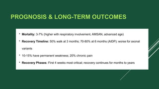 PROGNOSIS & LONG-TERM OUTCOMES
• Mortality: 3-7% (higher with respiratory involvement, AMSAN, advanced age)
• Recovery Timeline: 50% walk at 3 months; 70-80% at 6 months (AIDP); worse for axonal
variants
• 10-15% have permanent weakness; 20% chronic pain
• Recovery Phases: First 4 weeks most critical; recovery continues for months to years
 