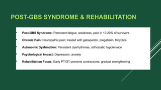 POST-GBS SYNDROME & REHABILITATION
• Post-GBS Syndrome: Persistent fatigue, weakness, pain in 10-20% of survivors
• Chronic Pain: Neuropathic pain; treated with gabapentin, pregabalin, tricyclics
• Autonomic Dysfunction: Persistent dysrhythmias, orthostatic hypotension
• Psychological Impact: Depression, anxiety
• Rehabilitation Focus: Early PT/OT prevents contractures; gradual strengthening
 