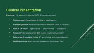 Clinical Presentation
Prodrome: 1-4 weeks prior infection (URI, GI, or asymptomatic)
• First symptom: Paresthesias (tingling) in toes/fingertips
• Rapid progression: Ascending symmetric weakness (distal to proximal)
• Peak at 2-4 weeks: Leg weakness → arm weakness → facial/bulbar
• Respiratory involvement: 20-30% require mechanical ventilation
• Autonomic dysfunction: Labile BP, arrhythmias, sphincter dysfunction
• Sensory findings: Pain, stocking-glove distribution (usually mild)
 
