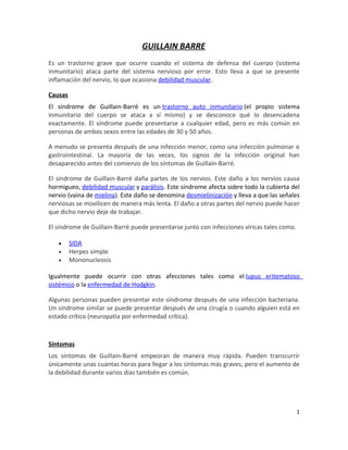 GUILLAIN BARRE
Es un trastorno grave que ocurre cuando el sistema de defensa del cuerpo (sistema
inmunitario) ataca parte del sistema nervioso por error. Esto lleva a que se presente
inflamación del nervio, lo que ocasiona debilidad muscular.

Causas
El síndrome de Guillain-Barré es un trastorno auto inmunitario (el propio sistema
inmunitario del cuerpo se ataca a sí mismo) y se desconoce qué lo desencadena
exactamente. El síndrome puede presentarse a cualquier edad, pero es más común en
personas de ambos sexos entre las edades de 30 y 50 años.

A menudo se presenta después de una infección menor, como una infección pulmonar o
gastrointestinal. La mayoría de las veces, los signos de la infección original han
desaparecido antes del comienzo de los síntomas de Guillain-Barré.

El síndrome de Guillain-Barré daña partes de los nervios. Este daño a los nervios causa
hormigueo, debilidad muscular y parálisis. Este síndrome afecta sobre todo la cubierta del
nervio (vaina de mielina). Este daño se denomina desmielinización y lleva a que las señales
nerviosas se movilicen de manera más lenta. El daño a otras partes del nervio puede hacer
que dicho nervio deje de trabajar.

El síndrome de Guillain-Barré puede presentarse junto con infecciones víricas tales como.

   •     SIDA
   •     Herpes simple
   •     Mononucleosis

Igualmente puede ocurrir con otras afecciones tales como el lupus eritematoso
sistémico o la enfermedad de Hodgkin.

Algunas personas pueden presentar este síndrome después de una infección bacteriana.
Un síndrome similar se puede presentar después de una cirugía o cuando alguien está en
estado crítico (neuropatía por enfermedad crítica).



Síntomas
Los síntomas de Guillain-Barré empeoran de manera muy rápida. Pueden transcurrir
únicamente unas cuantas horas para llegar a los síntomas más graves, pero el aumento de
la debilidad durante varios días también es común.




                                                                                            1
 