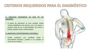 • El grado de afectación es muy variable, desde
mínima debilidad en las piernas, con o sin ataxia, a
parálisis total de las 4 extremidades, de tronco y
bulbar, parálisis facial y oftalmoplejia.
• Puede aceptarse una arreflexia distal e
hiporreflexia bicipital y patelar si se cumplen el
resto de los criterios.
 