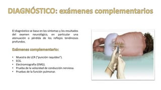 El diagnóstico se basa en los síntomas y los resultados
del examen neurológico, en particular una
atenuación o pérdida de los reflejos tendinosos
profundos.
• Muestra de LCR ("punción raquídea").
• ECG.
• Electromiografía (EMG).
• Prueba de la velocidad de conducción nerviosa.
• Pruebas de la función pulmonar.
 