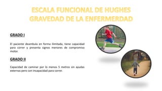 GRADO I
El paciente deambula en forma ilimitada, tiene capacidad
para correr y presenta signos menores de compromiso
motor.
GRADO II
Capacidad de caminar por lo menos 5 metros sin ayudas
externas pero con incapacidad para correr.
 
