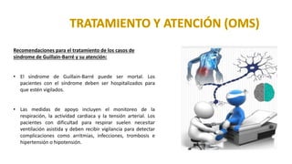 Recomendaciones para el tratamiento de los casos de
síndrome de Guillain-Barré y su atención:
• El síndrome de Guillain-Barré puede ser mortal. Los
pacientes con el síndrome deben ser hospitalizados para
que estén vigilados.
• Las medidas de apoyo incluyen el monitoreo de la
respiración, la actividad cardiaca y la tensión arterial. Los
pacientes con dificultad para respirar suelen necesitar
ventilación asistida y deben recibir vigilancia para detectar
complicaciones como arritmias, infecciones, trombosis e
hipertensión o hipotensión.
 