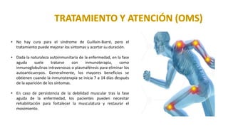 • No hay cura para el síndrome de Guillain-Barré, pero el
tratamiento puede mejorar los síntomas y acortar su duración.
• Dada la naturaleza autoinmunitaria de la enfermedad, en la fase
aguda suele tratarse con inmunoterapia, como
inmunoglobulinas intravenosas o plasmaféresis para eliminar los
autoanticuerpos. Generalmente, los mayores beneficios se
obtienen cuando la inmunoterapia se inicia 7 a 14 días después
de la aparición de los síntomas.
• En caso de persistencia de la debilidad muscular tras la fase
aguda de la enfermedad, los pacientes pueden necesitar
rehabilitación para fortalecer la musculatura y restaurar el
movimiento.
 