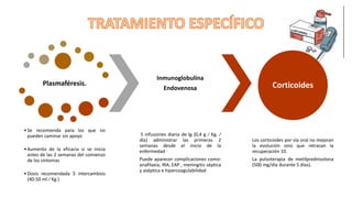 Plasmaféresis.
•Se recomienda para los que no
pueden caminar sin apoyo
•Aumento de la eficacia si se inicia
antes de las 2 semanas del comienzo
de los síntomas
•Dosis recomendada 5 intercambios
(40-50 ml ⁄ Kg.)
Inmunoglobulina
Endovenosa
5 infusiones diaria de Ig (0,4 g ⁄ Kg. ⁄
día) administrar las primeras 2
semanas desde el inicio de la
enfermedad ·
Puede aparecer complicaciones como:
anafilaxia, IRA, EAP , meningitis séptica
y aséptica e hipercoagulabilidad
Corticoides
Los corticoides por vía oral no mejoran
la evolución sino que retrasan la
recuperación 10.
La pulsoterapia de metilprednisolona
(500 mg/día durante 5 días).
 
