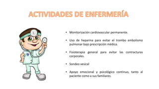 • Monitorización cardiovascular permanente.
• Uso de heparina para evitar el trombo embolismo
pulmonar bajo prescripción médica.
• Fisioterapia general para evitar las contracturas
corporales.
• Sondeo vesical
• Apoyo emocional y psicológico continuo, tanto al
paciente como a sus familiares.
 