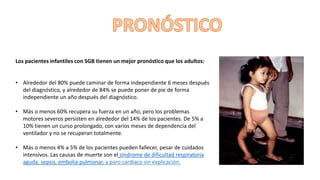 Los pacientes infantiles con SGB tienen un mejor pronóstico que los adultos:
• Alrededor del 80% puede caminar de forma independiente 6 meses después
del diagnóstico, y alrededor de 84% se puede poner de pie de forma
independiente un año después del diagnóstico.
• Más o menos 60% recupera su fuerza en un año, pero los problemas
motores severos persisten en alrededor del 14% de los pacientes. De 5% a
10% tienen un curso prolongado, con varios meses de dependencia del
ventilador y no se recuperan totalmente.
• Más o menos 4% a 5% de los pacientes pueden fallecer, pesar de cuidados
intensivos. Las causas de muerte son el síndrome de dificultad respiratoria
aguda, sepsis, embolia pulmonar, y paro cardiaco sin explicación.
 