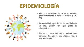 • Afecta a individuos de todas las edades,
preferentemente a adultos jóvenes ( 30-
50).
• La mortalidad sigue siendo de un 6%y hasta
un 16% quedan con algún grado de
discapacidad.
• El trastorno suele aparecer unos días o unas
semanas después de una infección viral o
gastrointestinal.
 