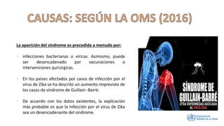 La aparición del síndrome es precedida a menudo por:
• infecciones bacterianas o víricas. Asimismo, puede
ser desencadenado por vacunaciones o
intervenciones quirúrgicas.
• En los países afectados por casos de infección por el
virus de Zika se ha descrito un aumento imprevisto de
los casos de síndrome de Guillain -Barré.
• De acuerdo con los datos existentes, la explicación
más probable es que la infección por el virus de Zika
sea un desencadenante del síndrome.
 