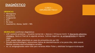 DIAGNÓSTICO
CLÍNICA +
EXPLORACIÓN FÍSICA!!
URGENCIAS:
• Hemograma
• Bioquímica
• Coagulación
• ECG
• Rx tórax
• Gasometría: disnea, SatO2 < 90%
NEUROLOGÍA (confirman diagnóstico)
• LCR: aumento proteínas + recuento normal de c. blancas (<10 leucos/mm3) ! disociación albúmino-
citológica. Hacia el final de la segunda semana. Cultivos negativos. Ac antigangliósidos en algunos
casos.
OJO!: puede haber pleocitosis en casos de primoinfección por VIH
• Estudio electrofisiológico: alteraciones típicas de desmielinización a los pocos días, daño axonal.
Realizar estudios electrofisiológicos seriados.
• Ac: ac antigangliosidos sobre todo para variantes Miller-Fisher y debilidad faringocervicobraquial
 