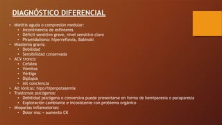 DIAGNÓSTICO DIFERENCIAL
• Mielitis aguda o compresión medular:
• Incontinencia de esfínteres
• Déficit sensitivo grave, nivel sensitivo claro
• Piramidalismo: hiperreflexia, Babinski
• Miastenia gravis:
• Debilidad
• Sensibilidad conservada
• ACV tronco:
• Cefalea
• Vómitos
• Vértigo
• Diplopia
• Alt conciencia
• Alt iónicas: hipo/hiperpotasemia
• Trastornos psicógenos:
• Debilidad psicógena o conversiva puede presentarse en forma de hemiparesia o paraparesia
• Exploración cambiante e incosistente con problema orgánico
• Miopatías inflamatorias:
• Dolor msc + aumento CK
 
