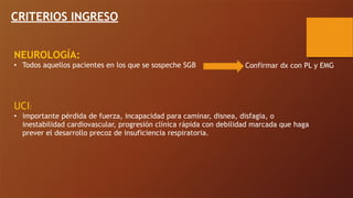 CRITERIOS INGRESO
NEUROLOGÍA:
• Todos aquellos pacientes en los que se sospeche SGB
UCI:
• importante pérdida de fuerza, incapacidad para caminar, disnea, disfagia, o
inestabilidad cardiovascular, progresión clínica rápida con debilidad marcada que haga
prever el desarrollo precoz de insuficiencia respiratoria.
Confirmar dx con PL y EMG
 