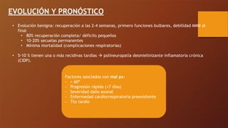 EVOLUCIÓN Y PRONÓSTICO
• Evolución benigna: recuperación a las 2-4 semanas, primero funciones bulbares, debilidad MMII al
final
• 80% recuperación completa/ déficits pequeños
• 10-20% secuelas permanentes
• Mínima mortalidad (complicaciones respiratorias)
• 5-10 % tienen una o más recidivas tardías ! polineuropatía desmielinizante inflamatoria crónica
(CIDP).
Factores asociados con mal px:
- > 60ª
- Progresión rápida (<7 días)
- Severidad daño axonal
- Enfermedad cardiorrespiratoria preexistente
- Tto tardío
 