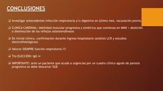 CONCLUSIONES
❑ Investigar antecedentes infección respiratoria y/o digestiva en último mes, vacunación previa.
❑ CLINICA CARDINAL: debilidad muscular progresiva y simétrica que comienza en MMII + abolición
o disminución de los reflejos osteotendinosos
❑ Dx inicial clínico, confirmación durante ingreso hospitalario (análisis LCR y estudios
electrofisiológicos)
❑ Valorar SIEMPRE función respiratoria !!!
❑ Tto ELECCIÓN: IgG iv
❑ IMPORTANTE: ante un paciente que acude a urgencias por un cuadro clínico agudo de paresia
progresiva se debe descartar SGB
 