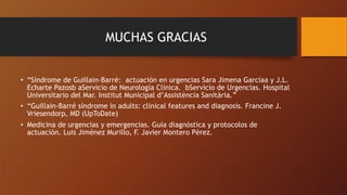 MUCHAS GRACIAS
• “Síndrome de Guillain-Barré: actuación en urgencias Sara Jimena Garcíaa y J.L.
Echarte Pazosb aServicio de Neurología Clínica. bServicio de Urgencias. Hospital
Universitario del Mar. Institut Municipal d’Assistència Sanitària.”
• “Guillain-Barré síndrome in adults: clinical features and diagnosis. Francine J.
Vriesendorp, MD (UpToDate)
• Medicina de urgencias y emergencias. Guía diagnóstica y protocolos de
actuación. Luis Jiménez Murillo, F. Javier Montero Pérez.
 