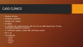 CASO CLÍNICO
• Hombre 49 años
• Profesión: bombero
• Estado civil: casado
• No RAMc
• A. médicos: DL, hiperuricemia, DM II en tto con ADO desde hace 15 años,
retinopatía diabética incipiente
• A. familiares: padre y madre DM, hermanas uveítis
• No a. qx
• Tto habitual:
• Zarator
• Zyloric
• Synjardy
• Inzitan
 