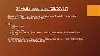 2ª visita urgencias (28/07/17)
• Cansancio, disartria, parestesias manos, debilidad (le cuesta subir
escaleras), regurgitación alimentos.
• EF:
• BEG, no disnea
• ACP: shp
• Abdomen: shp
• NEURO: disartria, sin déficit motor ni sensitivo. Resto de exploración neurológica
normal.
• E. complementarias: hemograma, coagulación, gaso venosa, bioquímica,
RxTX, TC craneal ! SIN HALLAZGOS
 